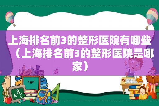 上海排名前3的整形医院有哪些（上海排名前3的整形医院是哪家）