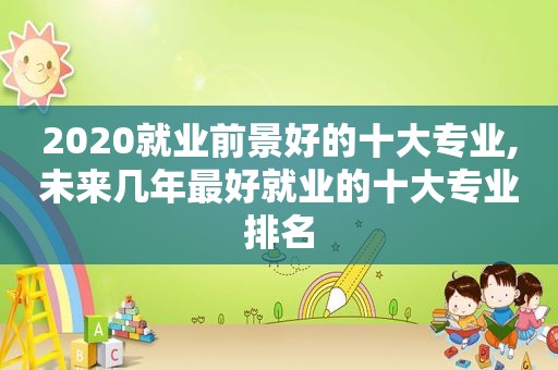 2020就业前景好的十大专业,未来几年最好就业的十大专业排名