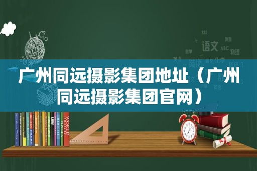 广州同远摄影集团地址（广州同远摄影集团官网）