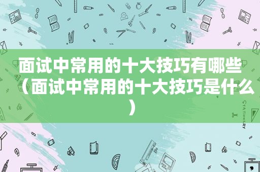 面试中常用的十大技巧有哪些（面试中常用的十大技巧是什么）