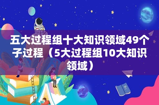 五大过程组十大知识领域49个子过程（5大过程组10大知识领域）