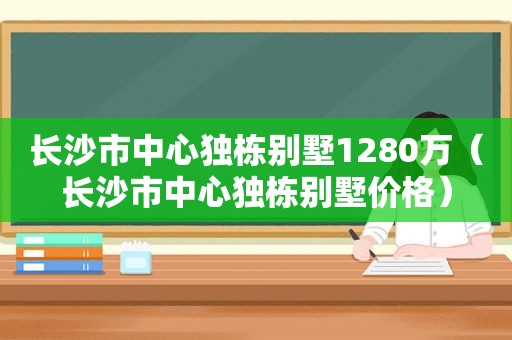 长沙市中心独栋别墅1280万（长沙市中心独栋别墅价格）