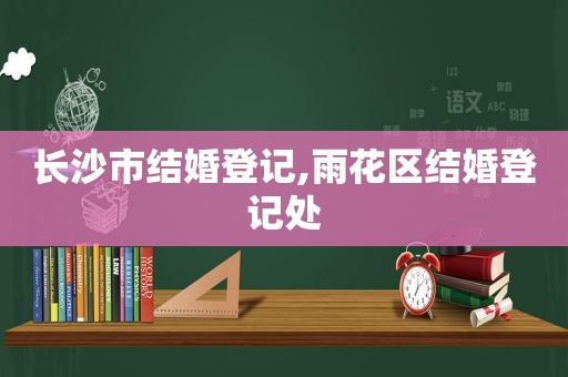 长沙市结婚登记,雨花区结婚登记处