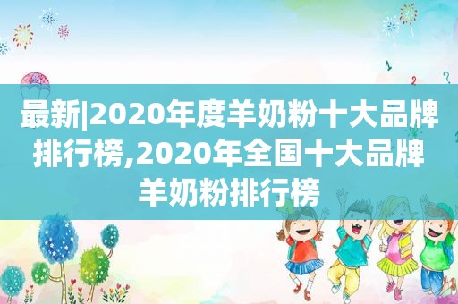 最新|2020年度羊奶粉十大品牌排行榜,2020年全国十大品牌羊奶粉排行榜