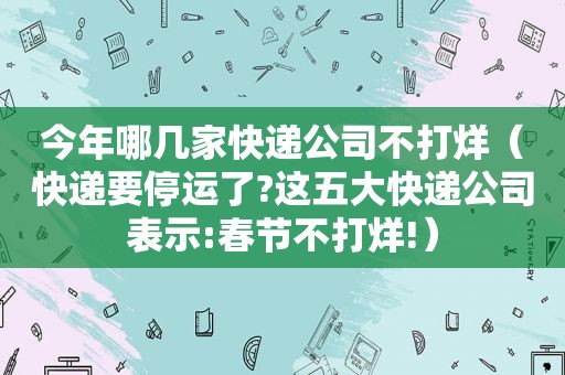 今年哪几家快递公司不打烊（快递要停运了?这五大快递公司表示:春节不打烊!）