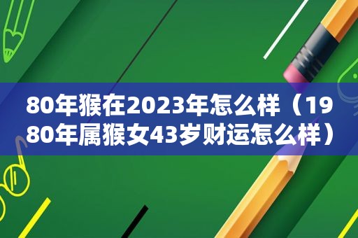 80年猴在2023年怎么样（1980年属猴女43岁财运怎么样）