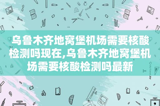 乌鲁木齐地窝堡机场需要核酸检测吗现在,乌鲁木齐地窝堡机场需要核酸检测吗最新