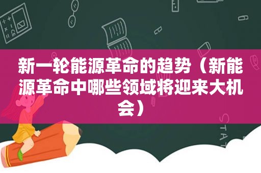 新一轮能源革命的趋势（新能源革命中哪些领域将迎来大机会）