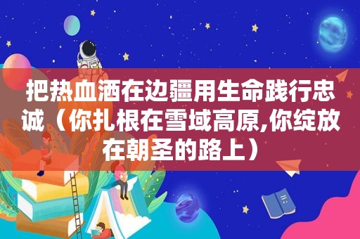 把热血洒在边疆用生命践行忠诚（你扎根在雪域高原,你绽放在朝圣的路上）