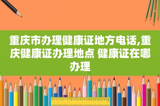 重庆市办理健康证地方电话,重庆健康证办理地点 健康证在哪办理