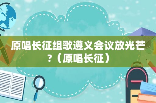 原唱长征组歌遵义会议放光芒?（原唱长征）