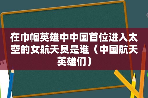 在巾帼英雄中中国首位进入太空的女航天员是谁（中国航天英雄们）