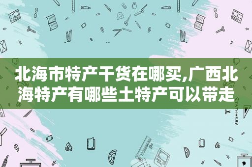 北海市特产干货在哪买,广西北海特产有哪些土特产可以带走