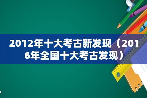 2012年十大考古新发现（2016年全国十大考古发现）