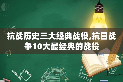 抗战历史三大经典战役,抗日战争10大最经典的战役