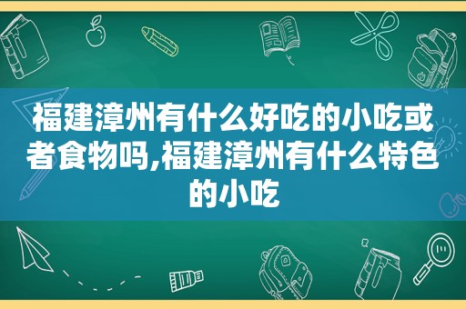 福建漳州有什么好吃的小吃或者食物吗,福建漳州有什么特色的小吃