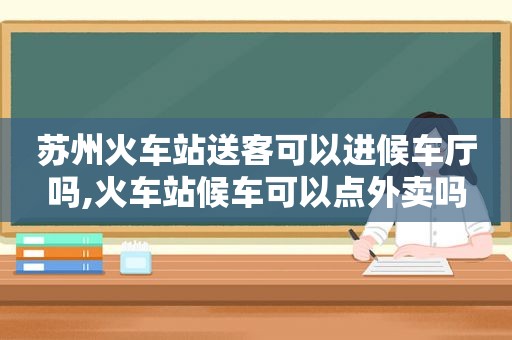 苏州火车站送客可以进候车厅吗,火车站候车可以点外卖吗