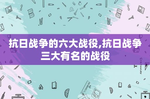 抗日战争的六大战役,抗日战争三大有名的战役