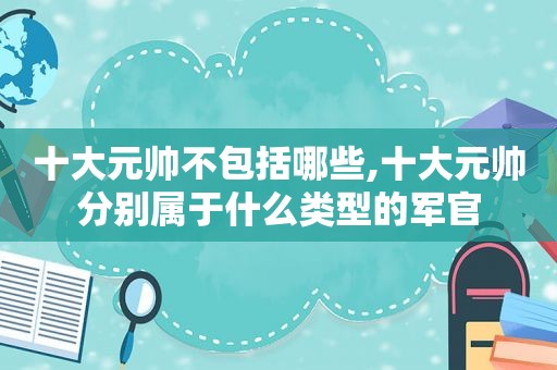 十大元帅不包括哪些,十大元帅分别属于什么类型的军官