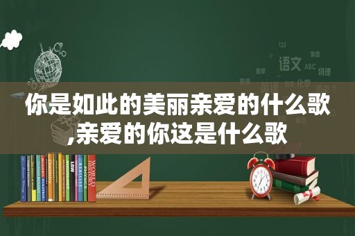 你是如此的美丽亲爱的什么歌,亲爱的你这是什么歌