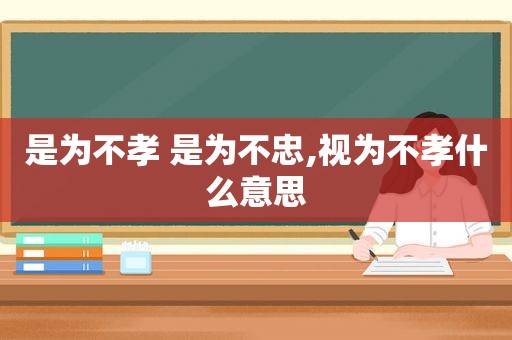 是为不孝 是为不忠,视为不孝什么意思