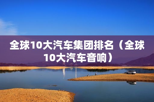 全球10大汽车集团排名（全球10大汽车音响）