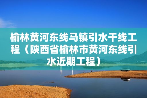 榆林黄河东线马镇引水干线工程（陕西省榆林市黄河东线引水近期工程）