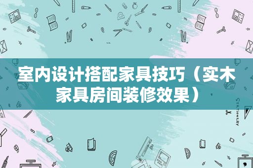 室内设计搭配家具技巧（实木家具房间装修效果）