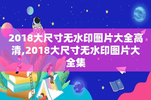 2018大尺寸无水印图片大全高清,2018大尺寸无水印图片大全集