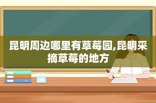 昆明周边哪里有草莓园,昆明采摘草莓的地方