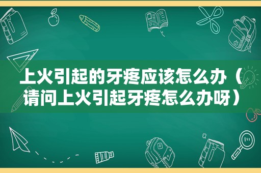 上火引起的牙疼应该怎么办（请问上火引起牙疼怎么办呀）