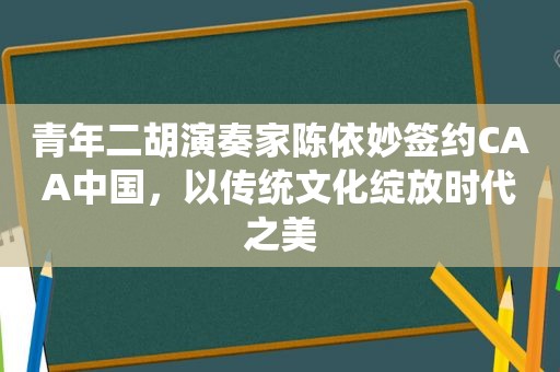 青年二胡演奏家陈依妙签约CAA中国，以传统文化绽放时代之美