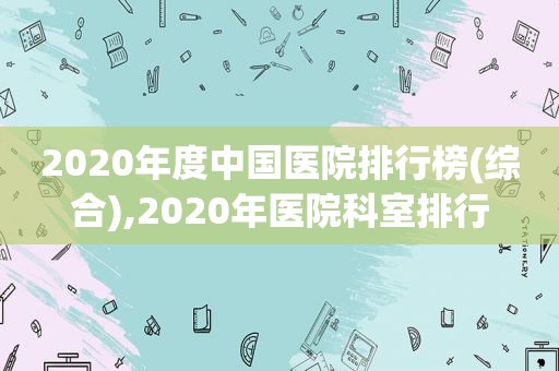 2020年度中国医院排行榜(综合),2020年医院科室排行