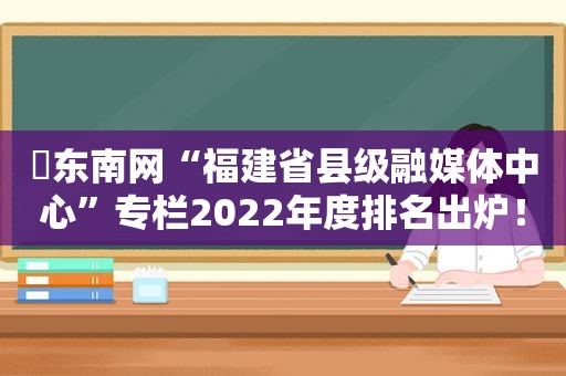 ​东南网“福建省县级融媒体中心”专栏2022年度排名出炉！