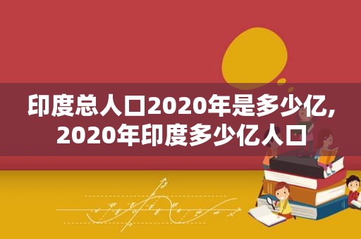 印度总人口2020年是多少亿,2020年印度多少亿人口