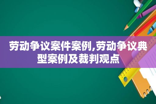 劳动争议案件案例,劳动争议典型案例及裁判观点