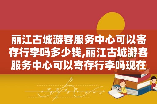 丽江古城游客服务中心可以寄存行李吗多少钱,丽江古城游客服务中心可以寄存行李吗现在