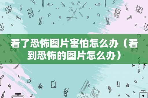 看了恐怖图片害怕怎么办（看到恐怖的图片怎么办）