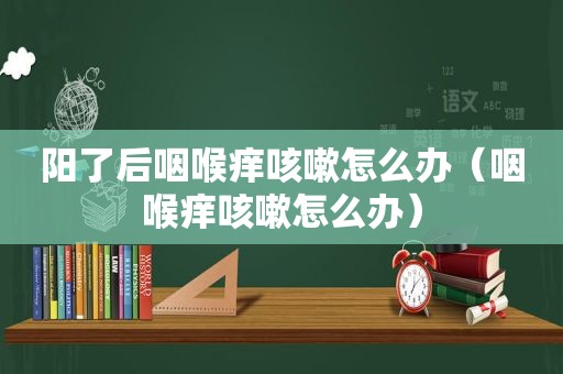 阳了后咽喉痒咳嗽怎么办（咽喉痒咳嗽怎么办）