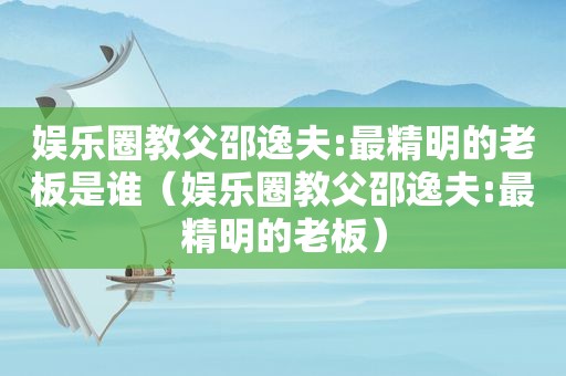 娱乐圈教父邵逸夫:最精明的老板是谁（娱乐圈教父邵逸夫:最精明的老板）