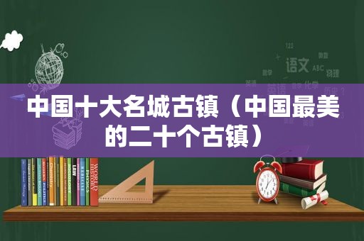 中国十大名城古镇（中国最美的二十个古镇）