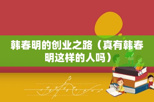 韩春明的创业之路（真有韩春明这样的人吗）