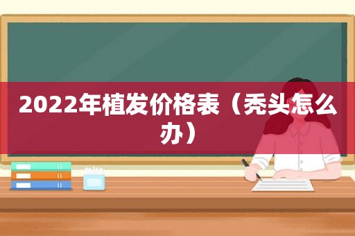 2022年植发价格表（秃头怎么办）