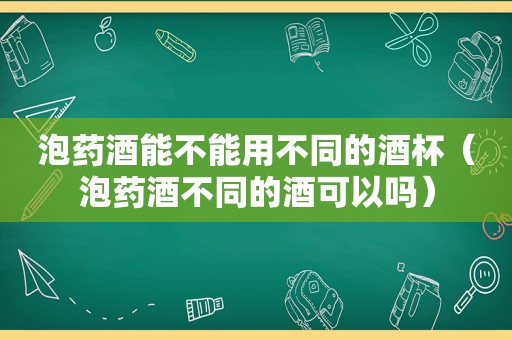 泡药酒能不能用不同的酒杯（泡药酒不同的酒可以吗）