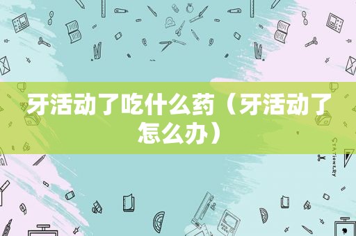 牙活动了吃什么药（牙活动了怎么办）