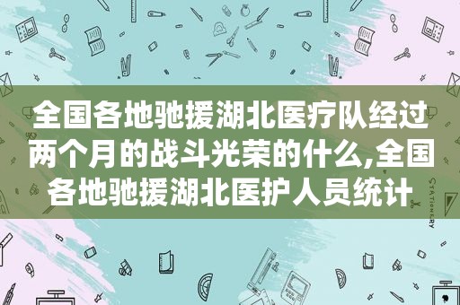 全国各地驰援湖北医疗队经过两个月的战斗光荣的什么,全国各地驰援湖北医护人员统计