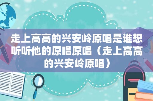 走上高高的兴安岭原唱是谁想听听他的原唱原唱（走上高高的兴安岭原唱）