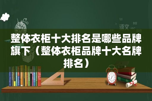 整体衣柜十大排名是哪些品牌旗下（整体衣柜品牌十大名牌排名）