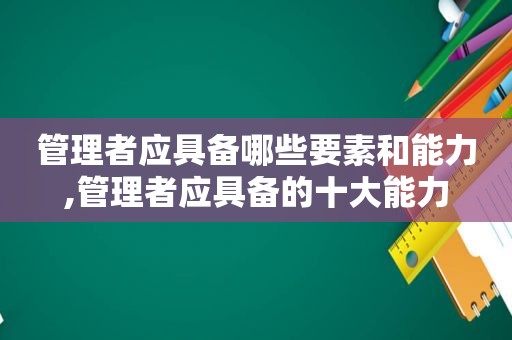 管理者应具备哪些要素和能力,管理者应具备的十大能力