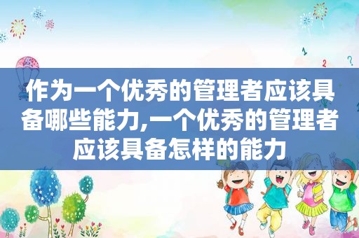 作为一个优秀的管理者应该具备哪些能力,一个优秀的管理者应该具备怎样的能力